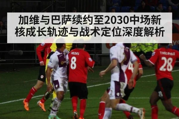 加维与巴萨续约至2030中场新核成长轨迹与战术定位深度解析 - jiuyou game