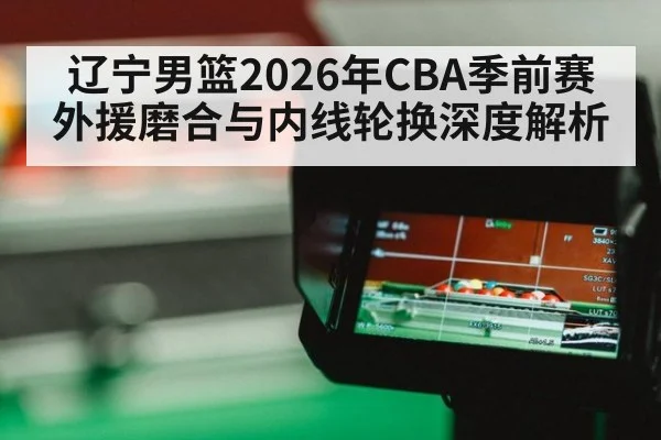 辽宁男篮2026年CBA季前赛外援磨合与内线轮换深度解析