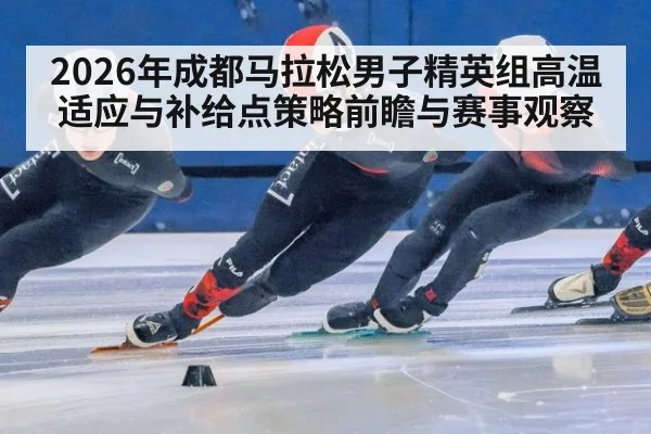 2026年成都马拉松男子精英组高温适应与补给点策略前瞻与赛事观察